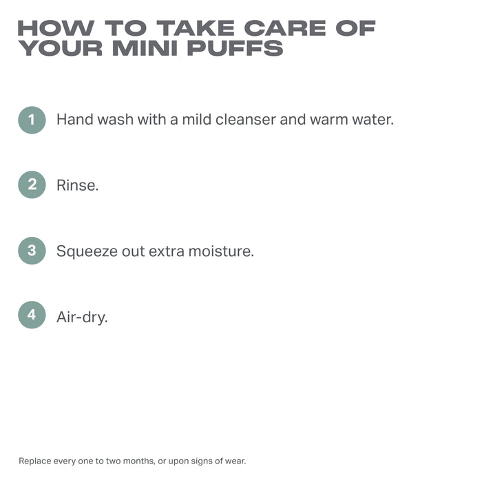 Cloud Cushion Mini Puff Trio Nude care guide: HOW TO TAKE CARE OF YOUR MINI PUFFS — 1. Hand wash with a mild cleanser and warm water. 2. Rinse. 3. Squeeze out extra moisture. 4. Air-dry. Replace every one to two months, or upon signs of wear.